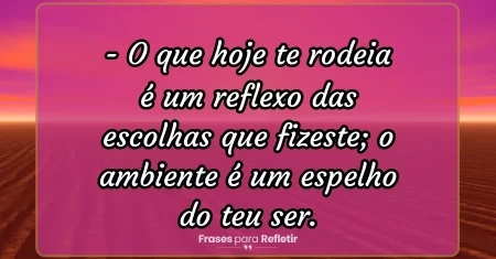 O que hoje te rodeia é um reflexo das escolhas que fizeste; o ambiente é um espelho do teu ser.