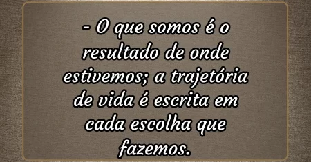 O que somos é o resultado de onde estivemos; a trajetória de vida é escrita em cada escolha que fazemos.