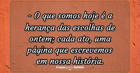 O que somos hoje é a herança das escolhas de ontem; cada ato, uma página que escrevemos em nossa história.
