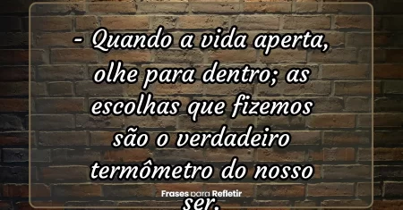 Quando a vida aperta, olhe para dentro; as escolhas que fizemos são o verdadeiro termômetro do nosso ser.