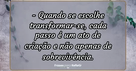 Quando se escolhe transformar-se, cada passo é um ato de criação e não apenas de sobrevivência.