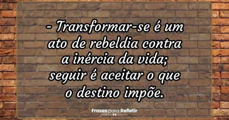 Transformar-se é um ato de rebeldia contra a inércia da vida; seguir é aceitar o que o destino impõe.